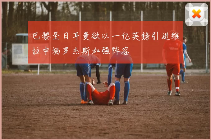 巴黎圣日耳曼欲以一亿英镑引进维拉中场罗杰斯加强阵容