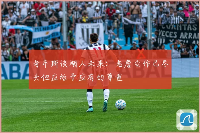 考辛斯谈湖人未来：老詹合作已尽头但应给予应有的尊重