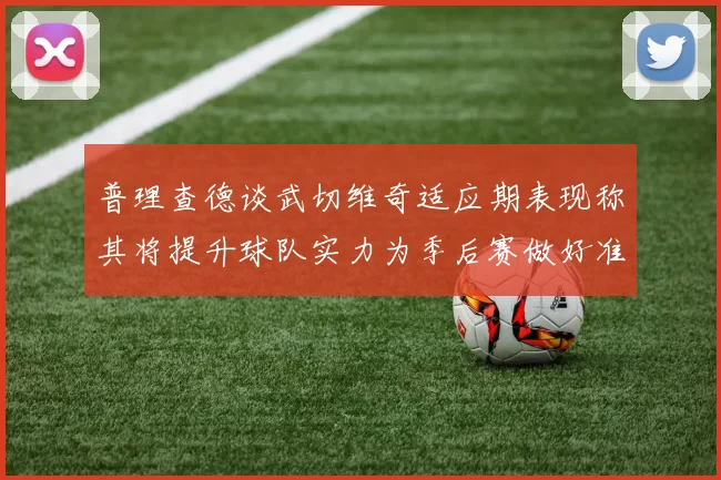 普理查德谈武切维奇适应期表现称其将提升球队实力为季后赛做好准备