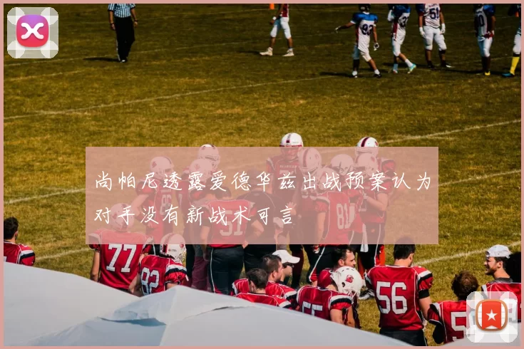 尚帕尼透露爱德华兹出战预案认为对手没有新战术可言