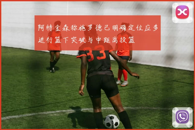 阿特金森称施罗德已明确定位应多进行篮下突破与中距离投篮