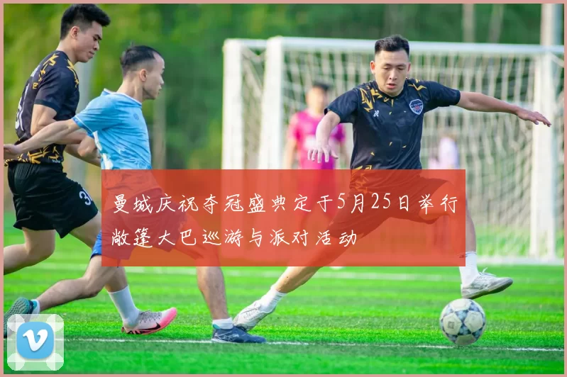 曼城庆祝夺冠盛典定于5月25日举行敞篷大巴巡游与派对活动