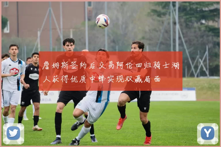 詹姆斯签约后交易阿伦回归骑士湖人获得优质中锋实现双赢局面