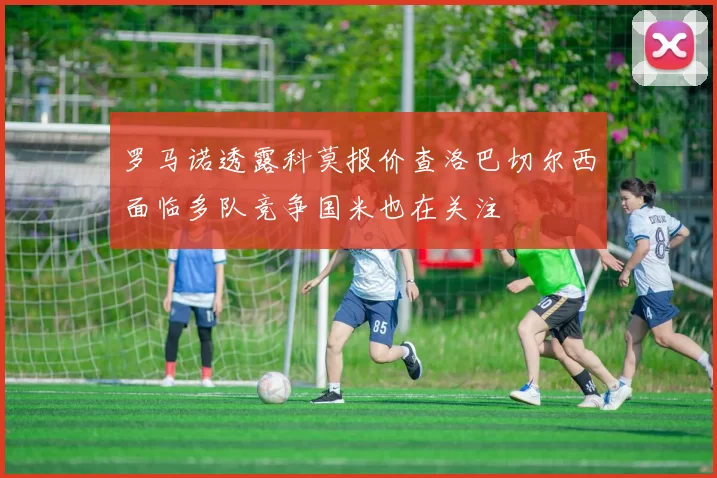 罗马诺透露科莫报价查洛巴切尔西面临多队竞争国米也在关注