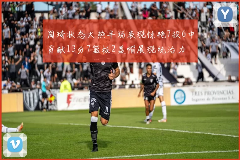 周琦状态火热半场表现惊艳7投6中贡献13分7篮板2盖帽展现统治力