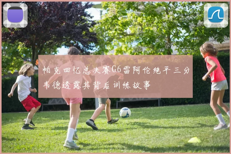 帕克回忆总决赛G6雷阿伦绝平三分韦德透露其背后训练故事