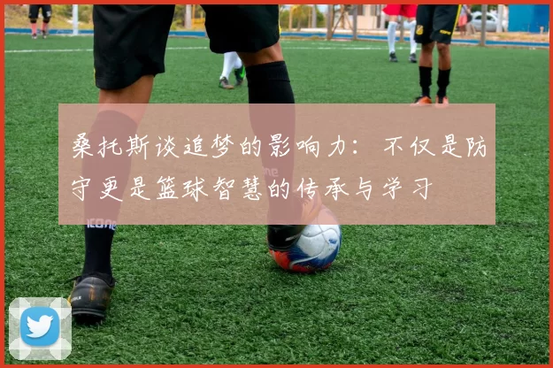 桑托斯谈追梦的影响力：不仅是防守更是篮球智慧的传承与学习