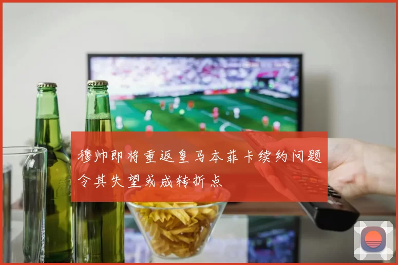 穆帅即将重返皇马本菲卡续约问题令其失望或成转折点