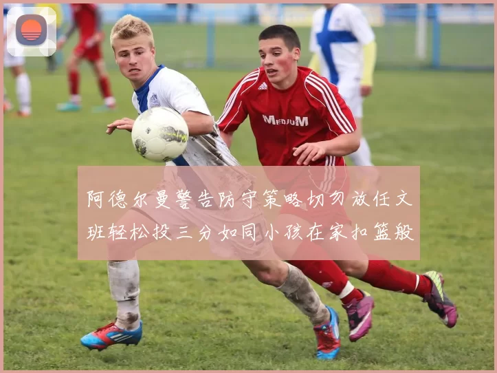 阿德尔曼警告防守策略切勿放任文班轻松投三分如同小孩在家扣篮般轻松