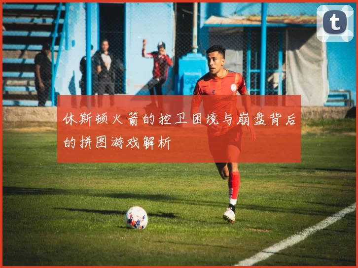 休斯顿火箭的控卫困境与崩盘背后的拼图游戏解析