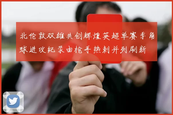 北伦敦双雄共创辉煌英超单赛季角球进攻纪录由枪手热刺并列刷新