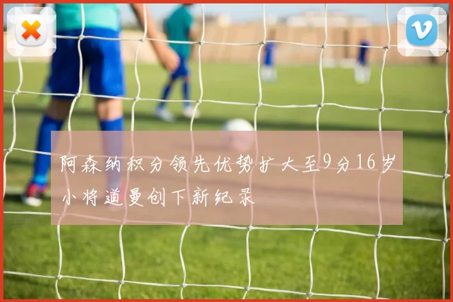 阿森纳积分领先优势扩大至9分16岁小将道曼创下新纪录